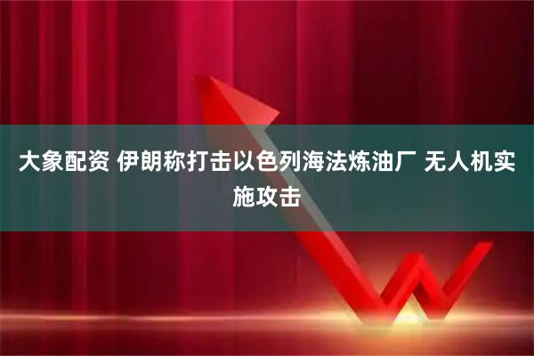 大象配资 伊朗称打击以色列海法炼油厂 无人机实施攻击