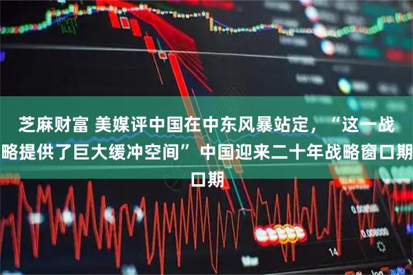 芝麻财富 美媒评中国在中东风暴站定,“这一战略提供了巨大缓冲空间” 中国迎来二十年战略窗口期