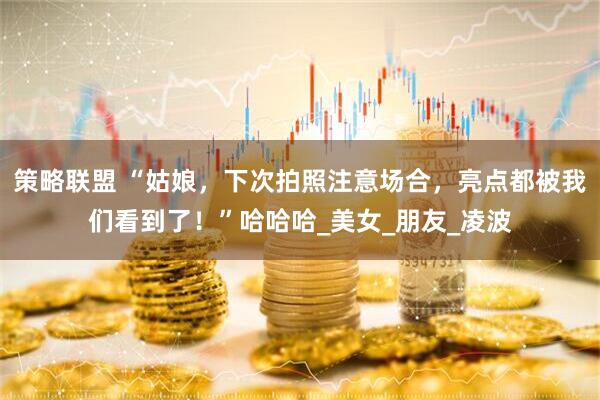 策略联盟 “姑娘，下次拍照注意场合，亮点都被我们看到了！”哈哈哈_美女_朋友_凌波