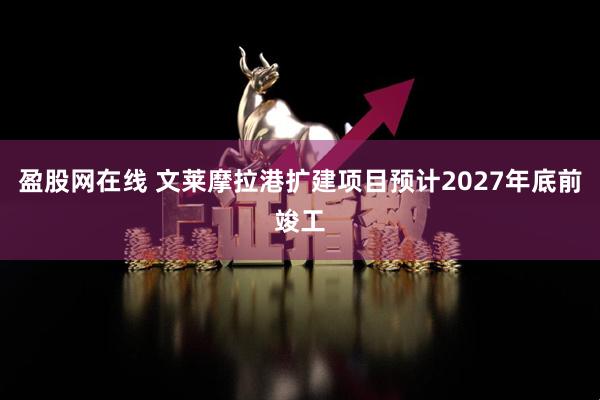 盈股网在线 文莱摩拉港扩建项目预计2027年底前竣工