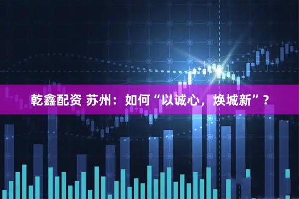乾鑫配资 苏州：如何“以诚心，焕城新”？