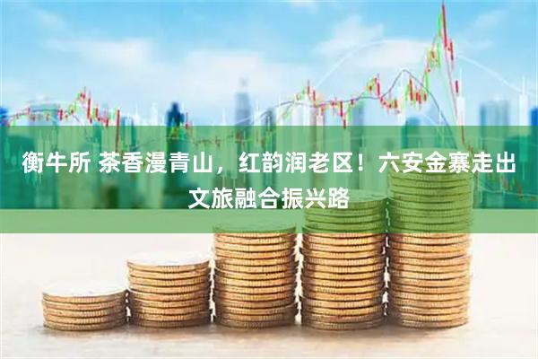 衡牛所 茶香漫青山，红韵润老区！六安金寨走出文旅融合振兴路