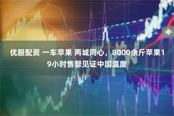 优股配资 一车苹果 两城同心，8000余斤苹果19小时售罄见证中国温度