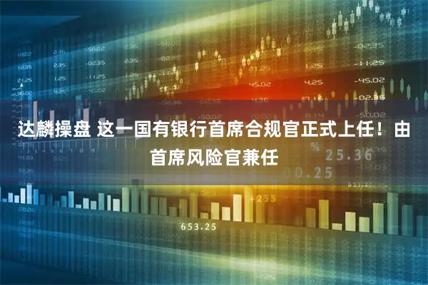 达麟操盘 这一国有银行首席合规官正式上任！由首席风险官兼任