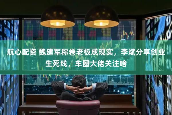 航心配资 魏建军称卷老板成现实，李斌分享创业生死线，车圈大佬关注啥