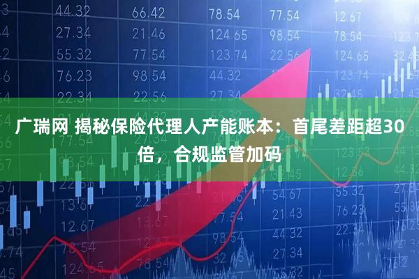 广瑞网 揭秘保险代理人产能账本:首尾差距超30倍,合规监管加码