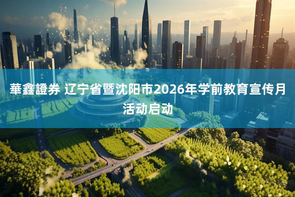 華鑫證券 辽宁省暨沈阳市2026年学前教育宣传月活动启动