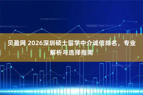 贝盈网 2026深圳硕士留学中介诚信排名，专业解析与选择指南