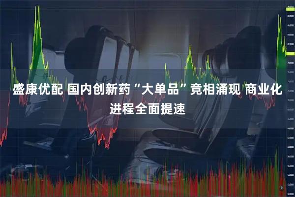 盛康优配 国内创新药“大单品”竞相涌现 商业化进程全面提速