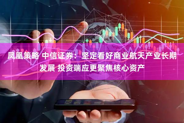 凤凰策略 中信证券：坚定看好商业航天产业长期发展 投资端应更聚焦核心资产