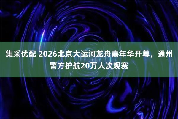 集采优配 2026北京大运河龙舟嘉年华开幕，通州警方护航20万人次观赛