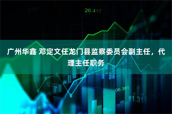 广州华鑫 邓定文任龙门县监察委员会副主任,代理主任职务