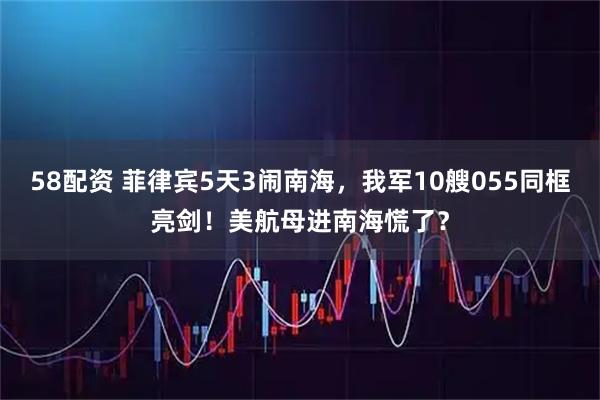 58配资 菲律宾5天3闹南海，我军10艘055同框亮剑！美航母进南海慌了？